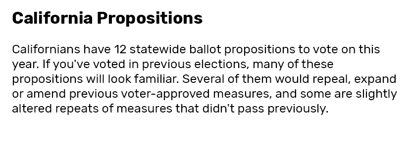 California Propositions  Californians have 12 statewide ballot propositions to vote on this year. If you've voted in previous elections, many of these propositions will look familiar. Several of them would repeal, expand or amend previous voter-approved measures, and some are slightly altered repeats of measures that didn't pass previously.