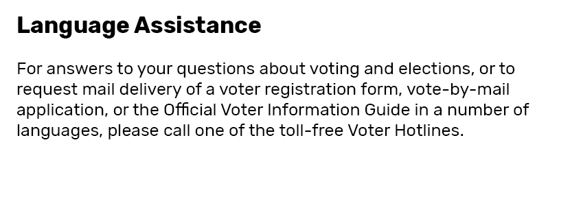 Language Assistance  For answers to your questions about voting and elections, or to request mail delivery of a voter registration form, vote-by-mail application, or the Official Voter Information Guide in a number of languages, please call one of the toll-free Voter Hotlines.