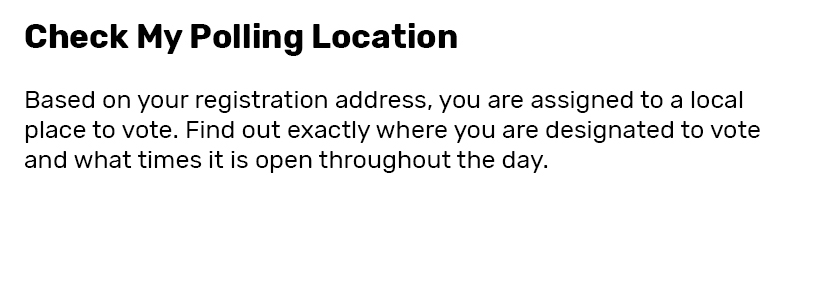 Check my Polling Location  Based on your registration address, you are assigned to a local place to vote. Find out exactly where you are designated to vote and what times it is open throughout the day.