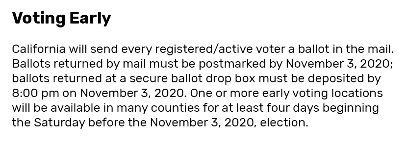 Voting Early  California opted to send every registered and active voter a ballot in the mail. Ballots returned by mail must be postmarked by November 3, 2020; ballots returned at a secure ballot drop box must be deposited by 8:00 pm on November 3, 2020. One or more early voting locations will be available in many counties for at least four days beginning the Saturday before the November 3, 2020, election.