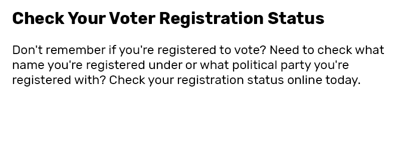 Check Your Voter Registration Status  Don't remember if you're registered to vote? Need to check what name you're registered under or what political party you're registered with? Check your registration status online today.